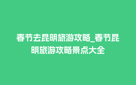 春节去昆明旅游攻略_春节昆明旅游攻略景点大全