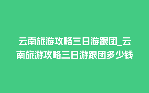 云南旅游攻略三日游跟团_云南旅游攻略三日游跟团多少钱