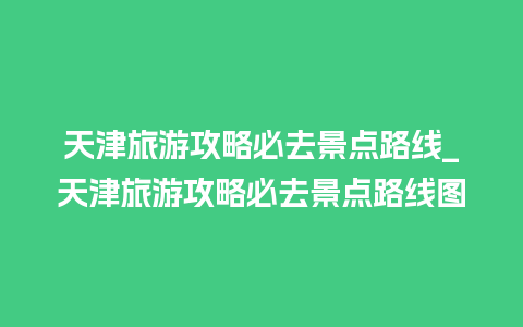 天津旅游攻略必去景点路线_天津旅游攻略必去景点路线图