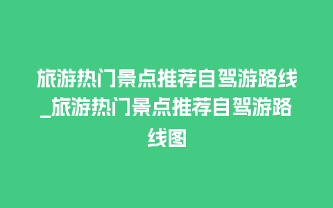 旅游热门景点推荐自驾游路线_旅游热门景点推荐自驾游路线图