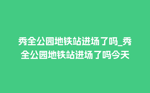 秀全公园地铁站进场了吗_秀全公园地铁站进场了吗今天