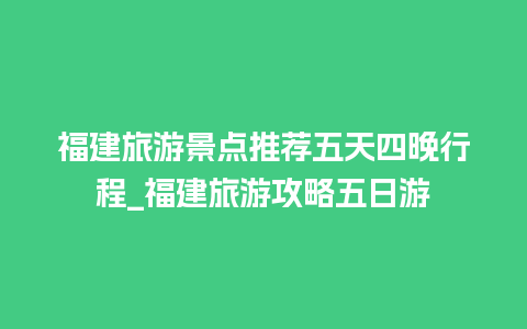 福建旅游景点推荐五天四晚行程_福建旅游攻略五日游