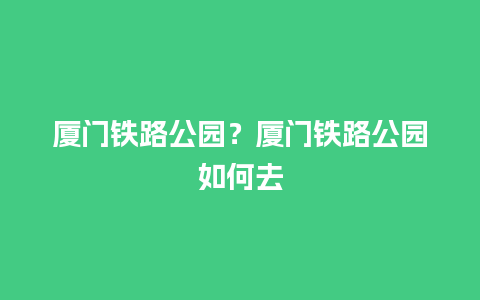 厦门铁路公园？厦门铁路公园如何去