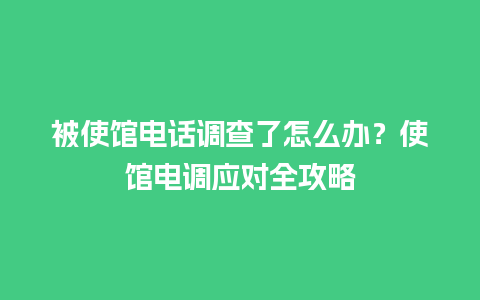 被使馆电话调查了怎么办？使馆电调应对全攻略