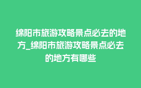 绵阳市旅游攻略景点必去的地方_绵阳市旅游攻略景点必去的地方有哪些