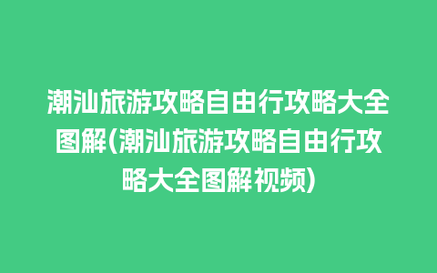 潮汕旅游攻略自由行攻略大全图解(潮汕旅游攻略自由行攻略大全图解视频)