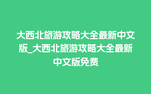 大西北旅游攻略大全最新中文版_大西北旅游攻略大全最新中文版免费