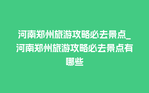 河南郑州旅游攻略必去景点_河南郑州旅游攻略必去景点有哪些