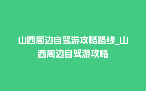 山西周边自驾游攻略路线_山西周边自驾游攻略