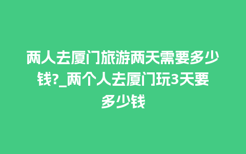 两人去厦门旅游两天需要多少钱?_两个人去厦门玩3天要多少钱