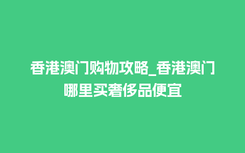 香港澳门购物攻略_香港澳门哪里买奢侈品便宜