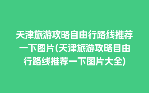 天津旅游攻略自由行路线推荐一下图片(天津旅游攻略自由行路线推荐一下图片大全)