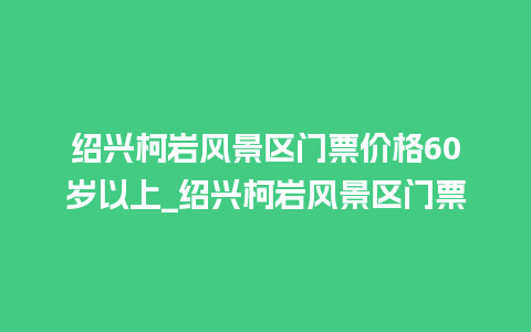 绍兴柯岩风景区门票价格60岁以上_绍兴柯岩风景区门票