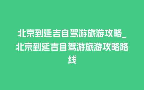 北京到延吉自驾游旅游攻略_北京到延吉自驾游旅游攻略路线