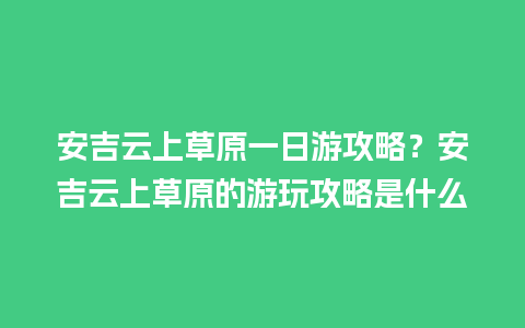 安吉云上草原一日游攻略？安吉云上草原的游玩攻略是什么