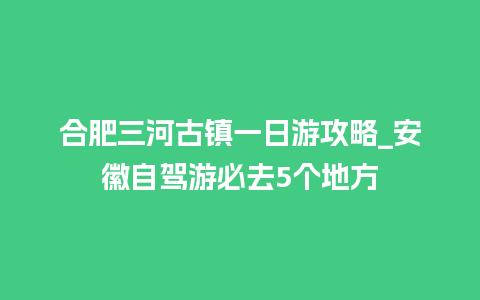 合肥三河古镇一日游攻略_安徽自驾游必去5个地方