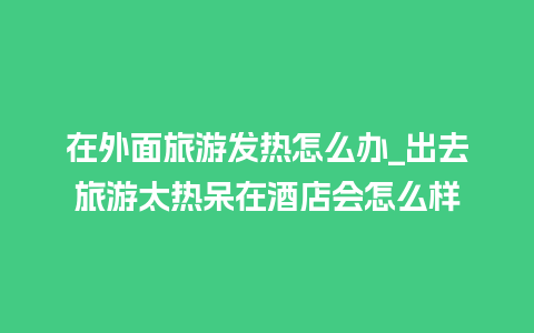 在外面旅游发热怎么办_出去旅游太热呆在酒店会怎么样