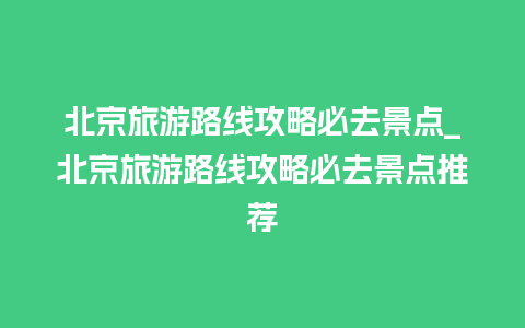 北京旅游路线攻略必去景点_北京旅游路线攻略必去景点推荐