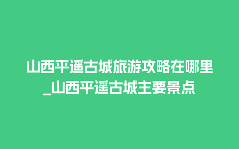 山西平遥古城旅游攻略在哪里_山西平遥古城主要景点