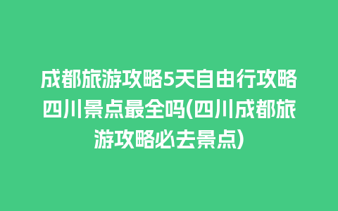 成都旅游攻略5天自由行攻略四川景点最全吗(四川成都旅游攻略必去景点)