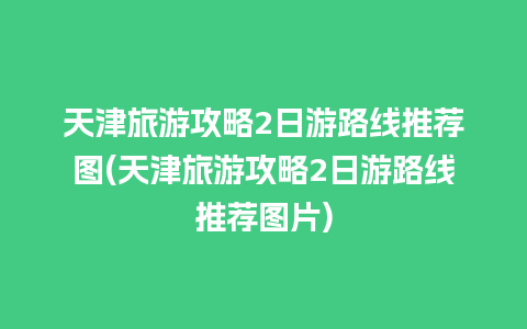 天津旅游攻略2日游路线推荐图(天津旅游攻略2日游路线推荐图片)