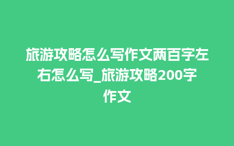 旅游攻略怎么写作文两百字左右怎么写_旅游攻略200字作文