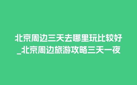 北京周边三天去哪里玩比较好_北京周边旅游攻略三天一夜