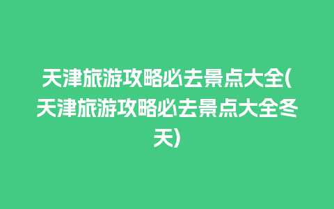 天津旅游攻略必去景点大全(天津旅游攻略必去景点大全冬天)