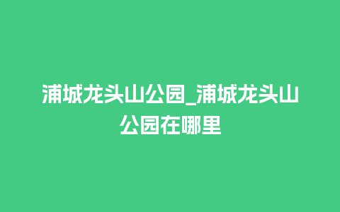 浦城龙头山公园_浦城龙头山公园在哪里