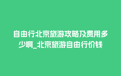 自由行北京旅游攻略及费用多少啊_北京旅游自由行价钱