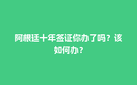 阿根廷十年签证你办了吗？该如何办？