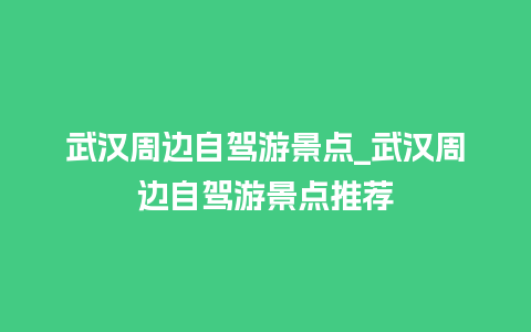 武汉周边自驾游景点_武汉周边自驾游景点推荐