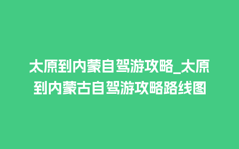 太原到内蒙自驾游攻略_太原到内蒙古自驾游攻略路线图