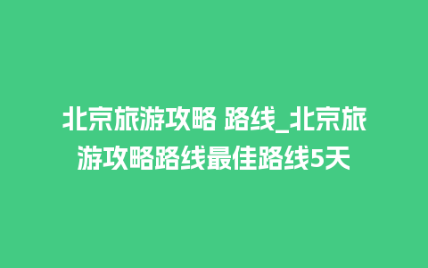 北京旅游攻略 路线_北京旅游攻略路线最佳路线5天