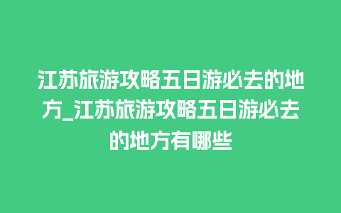 江苏旅游攻略五日游必去的地方_江苏旅游攻略五日游必去的地方有哪些