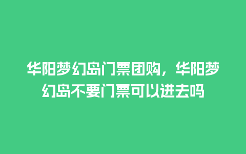 华阳梦幻岛门票团购，华阳梦幻岛不要门票可以进去吗