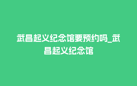 武昌起义纪念馆要预约吗_武昌起义纪念馆