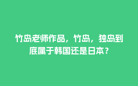 竹岛老师作品，竹岛，独岛到底属于韩国还是日本？