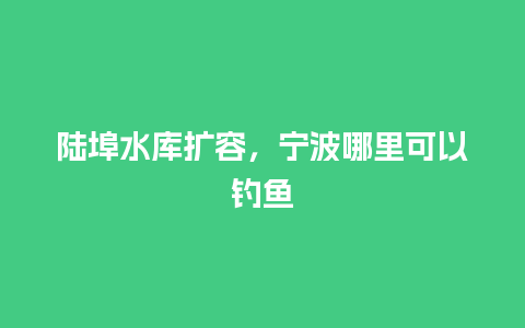 陆埠水库扩容，宁波哪里可以钓鱼