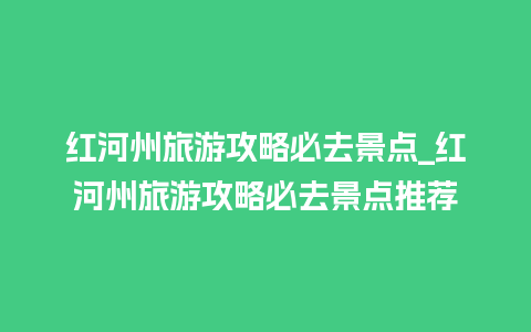 红河州旅游攻略必去景点_红河州旅游攻略必去景点推荐