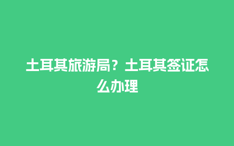 土耳其旅游局？土耳其签证怎么办理