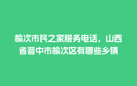 榆次市民之家服务电话，山西省晋中市榆次区有哪些乡镇