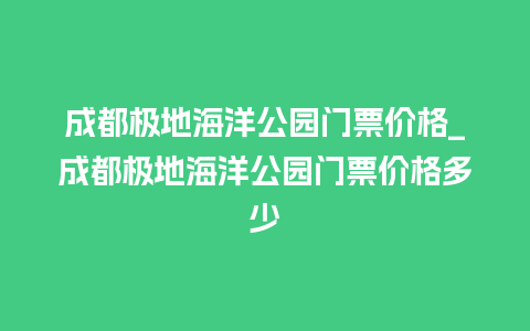 成都极地海洋公园门票价格_成都极地海洋公园门票价格多少