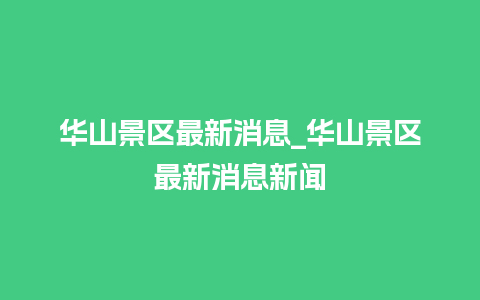 华山景区最新消息_华山景区最新消息新闻