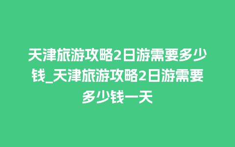 天津旅游攻略2日游需要多少钱_天津旅游攻略2日游需要多少钱一天