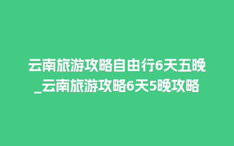 云南旅游攻略自由行6天五晚_云南旅游攻略6天5晚攻略