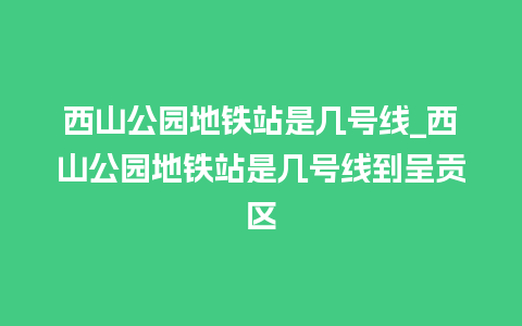 西山公园地铁站是几号线_西山公园地铁站是几号线到呈贡区