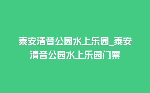 泰安清音公园水上乐园_泰安清音公园水上乐园门票