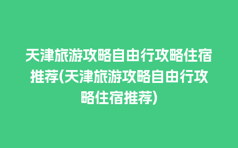 天津旅游攻略自由行攻略住宿推荐(天津旅游攻略自由行攻略住宿推荐)