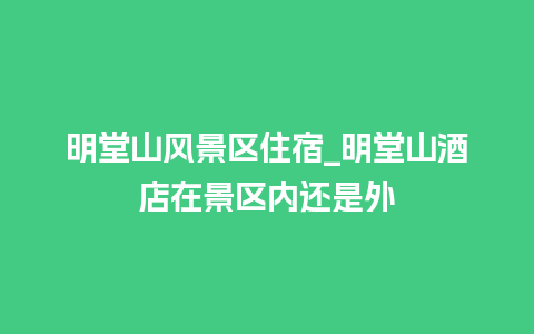 明堂山风景区住宿_明堂山酒店在景区内还是外